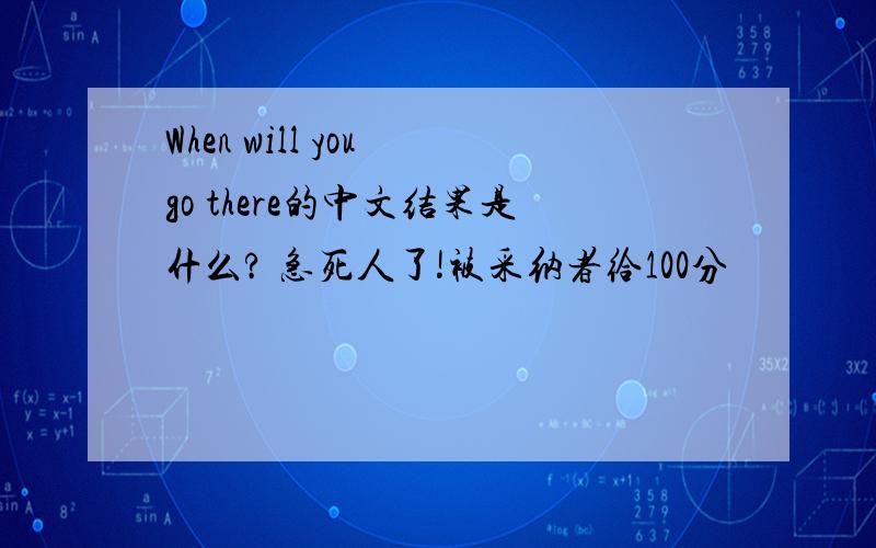 When will you go there的中文结果是什么? 急死人了!被采纳者给100分