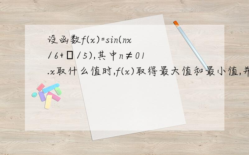 设函数f(x)=sin(nx/6+π/5),其中n≠01.x取什么值时,f(x)取得最大值和最小值,并求出最小正周期T2.试求最小正整数n,使得当自变量x在任意两个整数间（包括整数本身）变化时,函数f(x)至少有一个最大