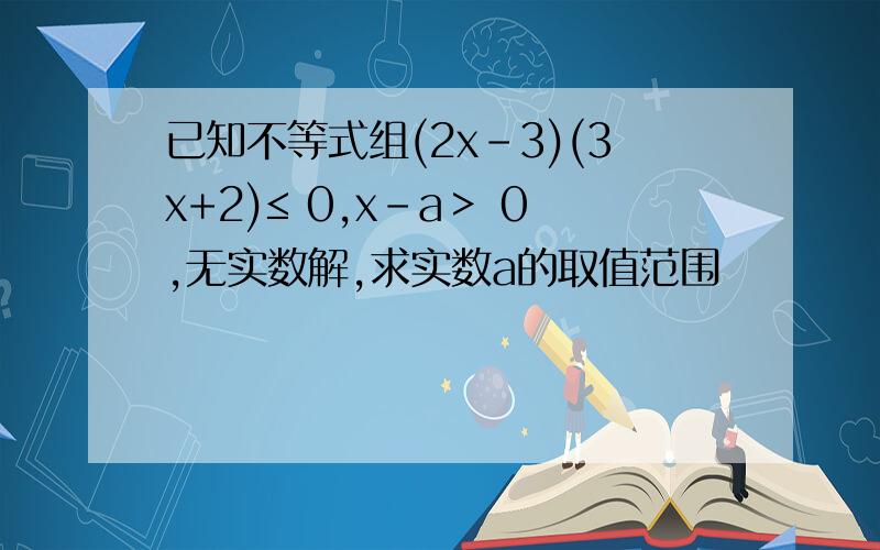 已知不等式组(2x-3)(3x+2)≤ 0,x-a＞ 0,无实数解,求实数a的取值范围