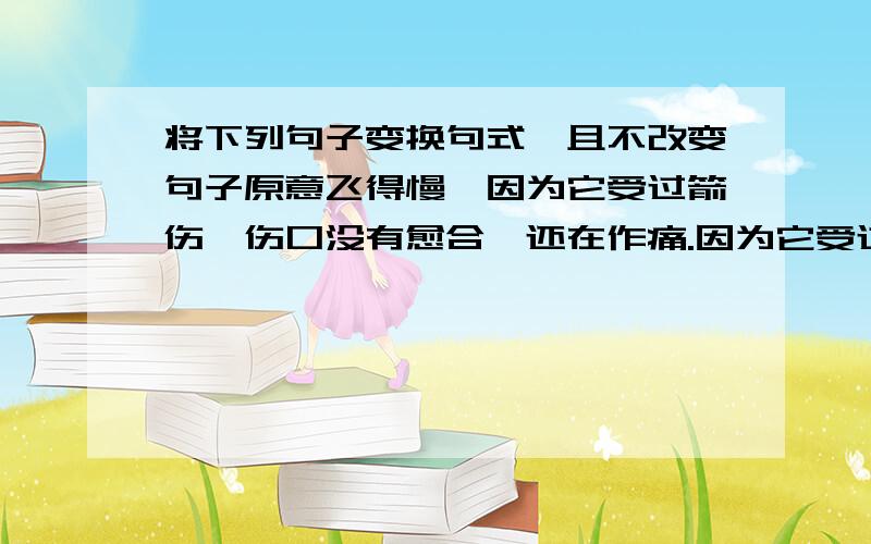 将下列句子变换句式,且不改变句子原意飞得慢,因为它受过箭伤,伤口没有愈合,还在作痛.因为它受过箭伤,伤口没有愈合,还在作痛,所以飞得慢.叫得悲惨,因为它离开同伴,孤单失群,得不到帮助.