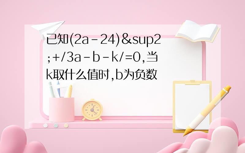 已知(2a-24)²+/3a-b-k/=0,当k取什么值时,b为负数