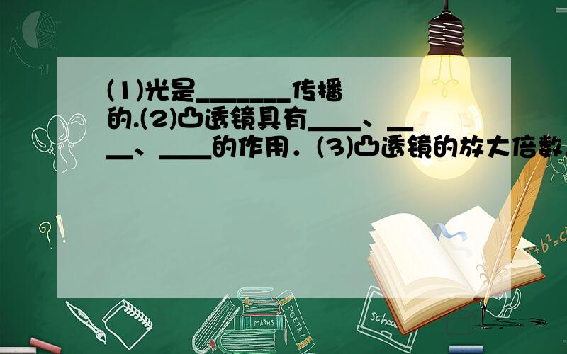 (1)光是_______传播的.(2)凸透镜具有＿＿、＿＿、＿＿的作用．(3)凸透镜的放大倍数与它们的＿＿有关．镜片大小与放大倍数＿＿．(4)潜望镜能观察海面上的物体,说明光是＿＿传播．(5)人眼看