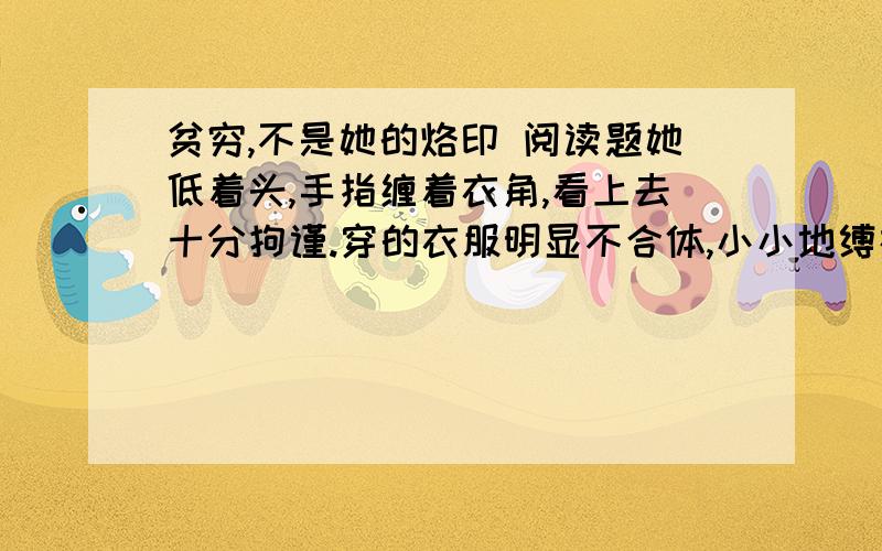 贫穷,不是她的烙印 阅读题她低着头,手指缠着衣角,看上去十分拘谨.穿的衣服明显不合体,小小地缚在身上,双肘的部位还粗糙地缝着两块颜色极不谐调的补丁.这是河北省一个极偏僻的小山村.