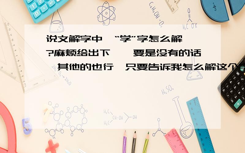 说文解字中,“学”字怎么解诶?麻烦给出下嘛,要是没有的话,其他的也行,只要告诉我怎么解这个字就好~