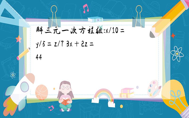 解三元一次方程组：x/10=y/5=z/7 3x+2z=44