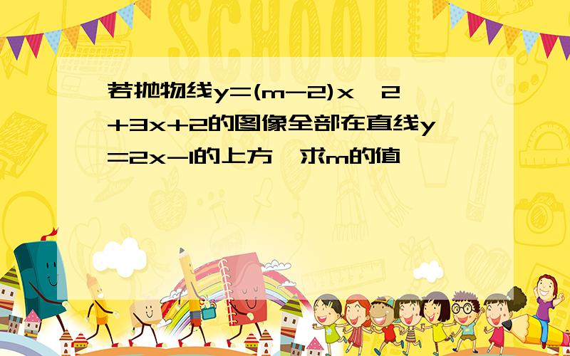 若抛物线y=(m-2)x^2+3x+2的图像全部在直线y=2x-1的上方,求m的值