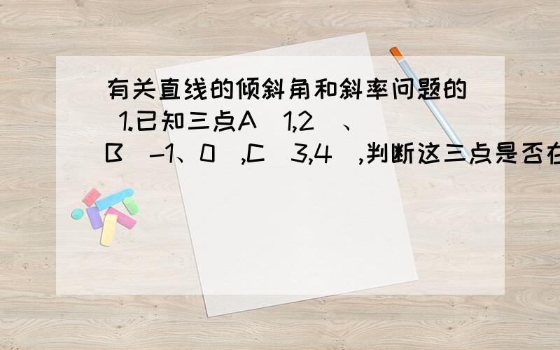 有关直线的倾斜角和斜率问题的 1.已知三点A（1,2）、B（-1、0）,C（3,4）,判断这三点是否在同一条直线上,为什么?2.已知直线L过P（-1,2）,且与以A（-2,-3）、B（3,0）为端点的线段相交,求直线L的