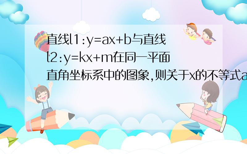 直线l1:y=ax+b与直线l2:y=kx+m在同一平面直角坐标系中的图象,则关于x的不等式ax+b>kx+m的解集为?