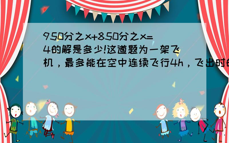 950分之x+850分之x=4的解是多少!这道题为一架飞机，最多能在空中连续飞行4h，飞出时的速度是950km/h，返回的速度是850km/h，这架飞机最多飞出多远就应该返回？我方程没列错吧？