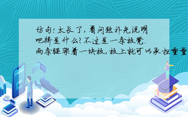 仿句!太长了,看问题补充说明吧桥是什么?不过是一条板凳.两条腿架着一块板,板上就可以承担重量.把这板凳放大,“跨”过一条河,或是一个山谷,那就形成了一座桥.我个人分析了一下句子成分