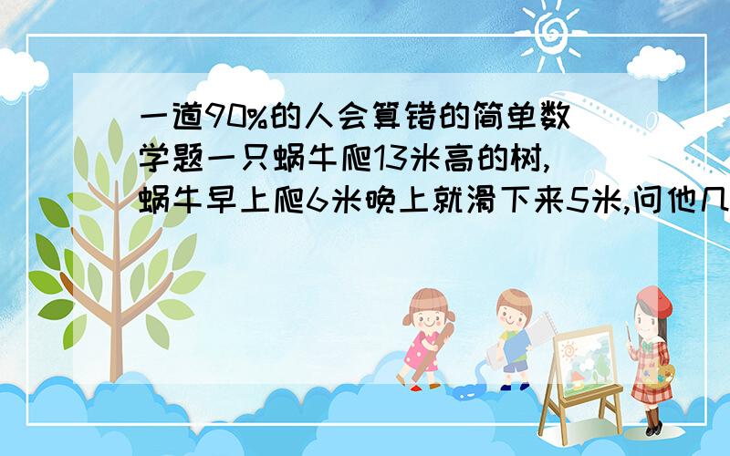 一道90%的人会算错的简单数学题一只蜗牛爬13米高的树,蜗牛早上爬6米晚上就滑下来5米,问他几天爬到树顶甲乙两人相距1000km甲速度是3km/h，乙速度7km/h有一只狗和甲一起出发，狗速度10km/h，当