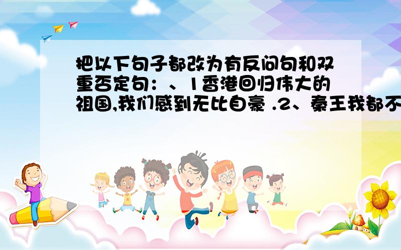 把以下句子都改为有反问句和双重否定句：、1香港回归伟大的祖国,我们感到无比自豪 .2、秦王我都不怕,我不会怕廉将军的.3、您为我们付出了这样高的代价,足以表达您对中国人民的友谊.