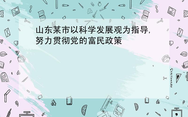 山东某市以科学发展观为指导,努力贯彻党的富民政策