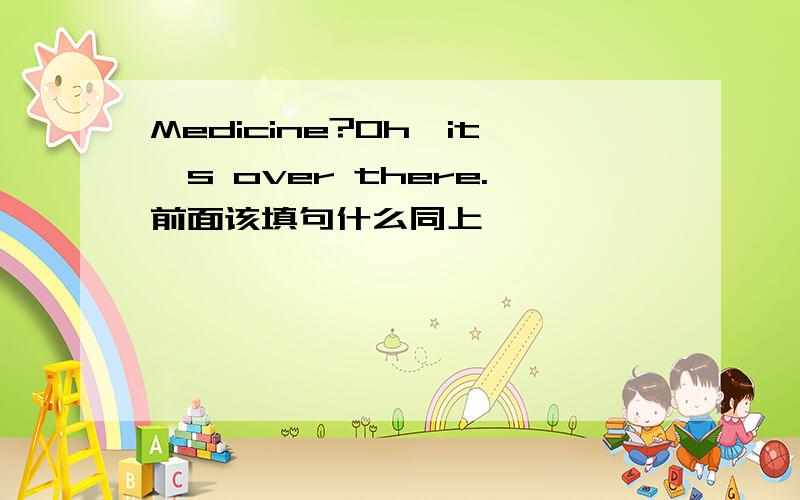 Medicine?Oh,it's over there.前面该填句什么同上