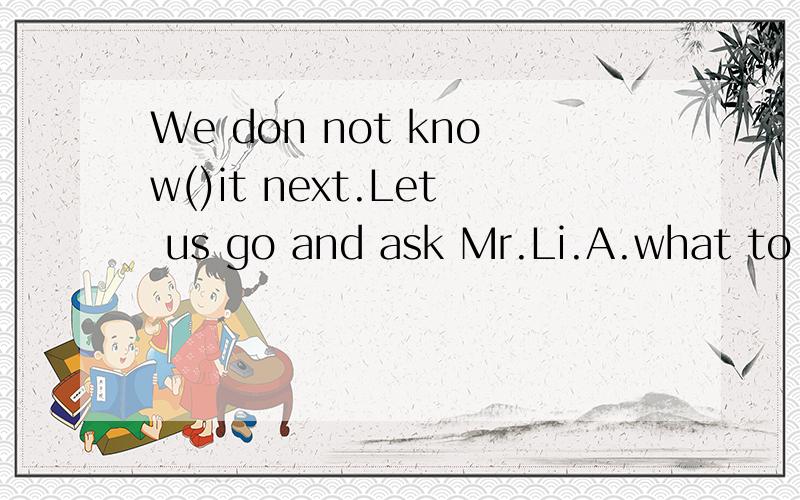 We don not know()it next.Let us go and ask Mr.Li.A.what to do B.to do what C.whether to do D.to do whether为什么？