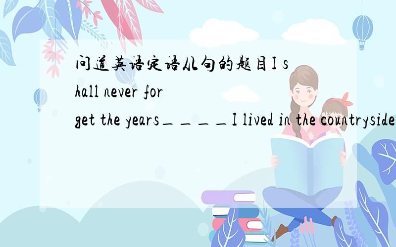 问道英语定语从句的题目I shall never forget the years____I lived in the countryside.A.that B.when C.which 这道题既然先行词years做宾语,为什么不可以使用that呢? 答案给的是when