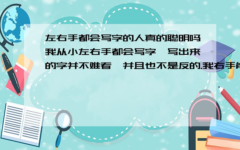 左右手都会写字的人真的聪明吗我从小左右手都会写字,写出来的字并不难看,并且也不是反的.我右手能做的事左手基本都可以做.这样真的聪明吗