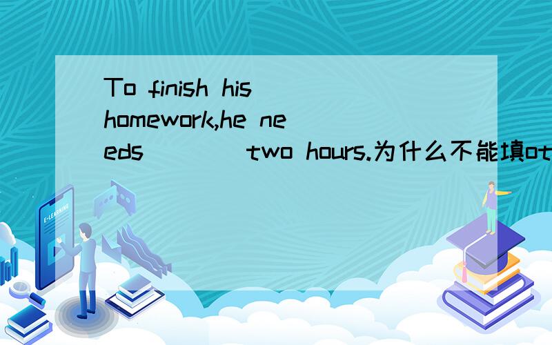 To finish his homework,he needs____two hours.为什么不能填other,要填another啊-