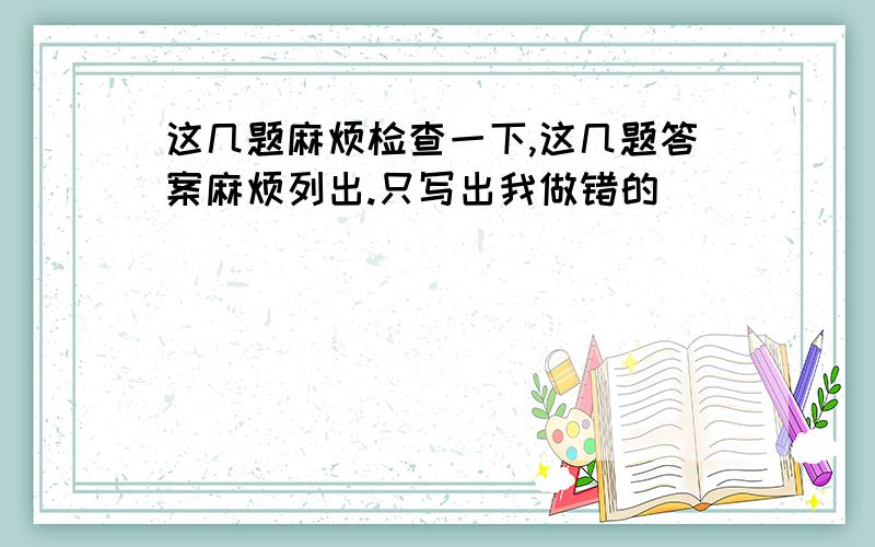 这几题麻烦检查一下,这几题答案麻烦列出.只写出我做错的