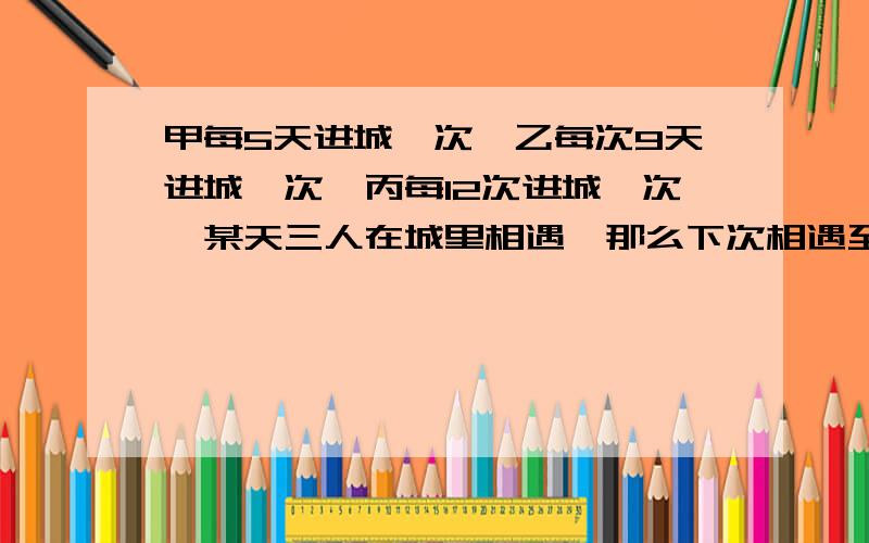 甲每5天进城一次,乙每次9天进城一次,丙每12次进城一次,某天三人在城里相遇,那么下次相遇至少要?