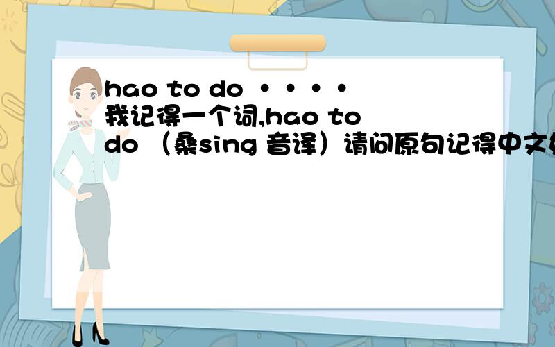 hao to do ····我记得一个词,hao to do （桑sing 音译）请问原句记得中文好像是干什么事