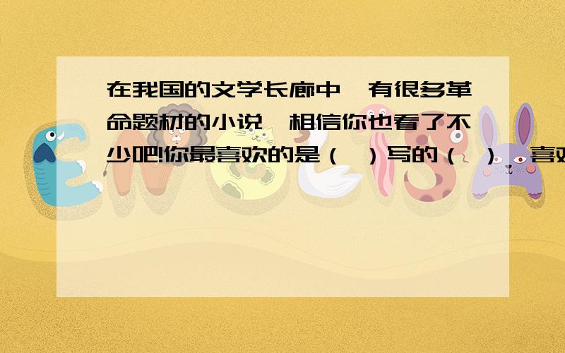 在我国的文学长廊中,有很多革命题材的小说,相信你也看了不少吧!你最喜欢的是（ ）写的（ ）,喜欢的原因( )