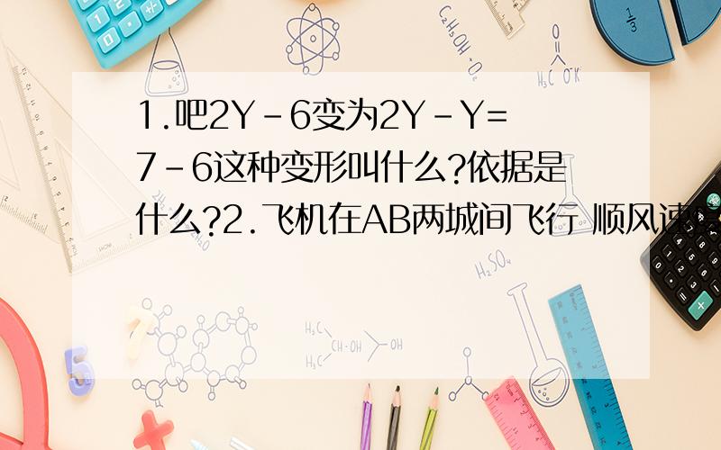 1.吧2Y-6变为2Y-Y=7-6这种变形叫什么?依据是什么?2.飞机在AB两城间飞行 顺风速度是A千米/时,逆风B千米/时,风速是X千米/时,则A-X=——————1.把2Y-6=Y-7变为2Y-Y=7-6这种变形叫什么？依据是什么？