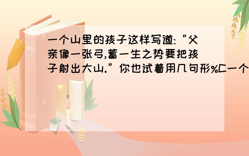 一个山里的孩子这样写道:“父亲像一张弓,蓄一生之势要把孩子射出大山.”你也试着用几句形%C一个山里的孩子这样写道：“父亲像一张弓,蓄一生之势要把孩子射出大山.”你也试着用几句形