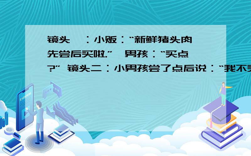 镜头一：小贩：“新鲜猪头肉,先尝后买啦.”一男孩：“买点?” 镜头二：小男孩尝了点后说：“我不买了.”小贩说“已经尝完了,不买不行” 镜头三：小男孩吃后中毒,在医院打吊针.（1）以