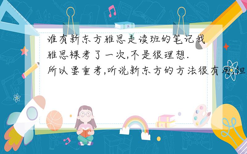 谁有新东方雅思走读班的笔记我雅思裸考了一次,不是很理想.所以要重考,听说新东方的方法很有用,但是我在上班,不方便上雅思班,有没有好心人可以把你们的笔记Email给我.我会多多给分的.我