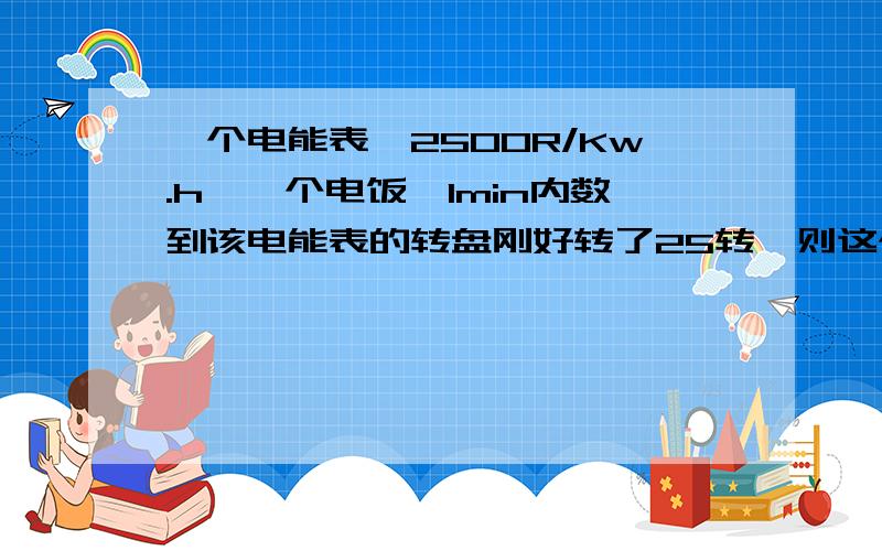 一个电能表,2500R/Kw.h,一个电饭煲1min内数到该电能表的转盘刚好转了25转,则这个电饭锅的功率是___W帮下拉~楼下的兄弟1000W*h/(1h)那里的/1h是什么意思,而且按你这么算,不是10w么?