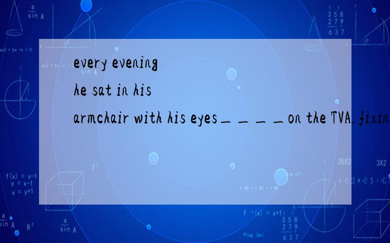 every evening he sat in his armchair with his eyes____on the TVA.fixing B.to fix C.fixed D.fix该选哪个?为什么呢?可是答案为什么选C呢？过去分词形式