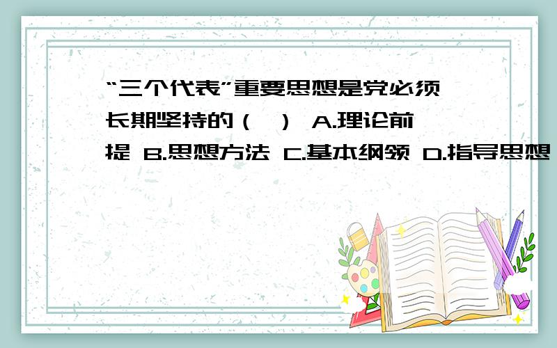 “三个代表”重要思想是党必须长期坚持的（ ） A.理论前提 B.思想方法 C.基本纲领 D.指导思想