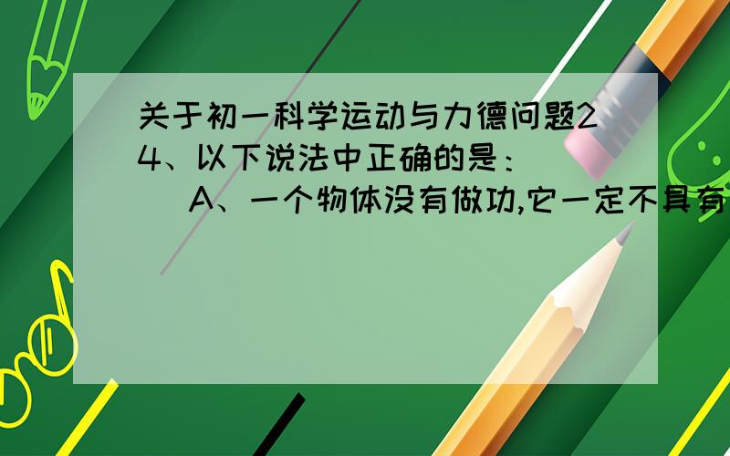 关于初一科学运动与力德问题24、以下说法中正确的是：（ ） A、一个物体没有做功,它一定不具有能； B、位置高的物体,一定比位置低的另一个物体的重力势能大C、质量、速度都大的物体,