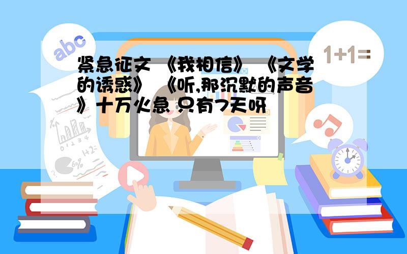 紧急征文 《我相信》 《文学的诱惑》 《听,那沉默的声音》十万火急 只有7天呀