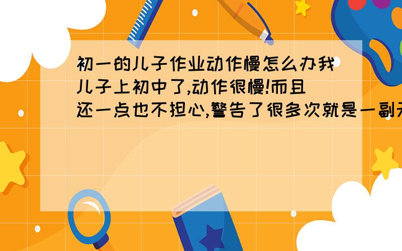 初一的儿子作业动作慢怎么办我儿子上初中了,动作很慢!而且还一点也不担心,警告了很多次就是一副无所谓的样子!他成绩也不错的,但是他有些偏科,；理科还不错,但语文和英语就不怎么样了