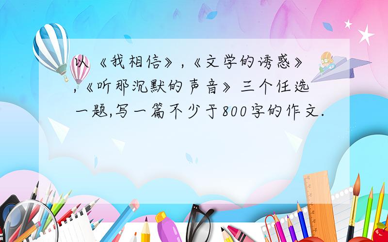 以《我相信》,《文学的诱惑》,《听那沉默的声音》三个任选一题,写一篇不少于800字的作文.