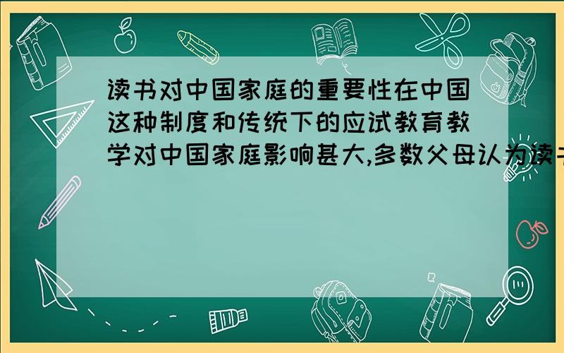 读书对中国家庭的重要性在中国这种制度和传统下的应试教育教学对中国家庭影响甚大,多数父母认为读书才是出路.读书其实并非唯一出路,但是基于中国的制度只能是这样,局限性强烈,可是