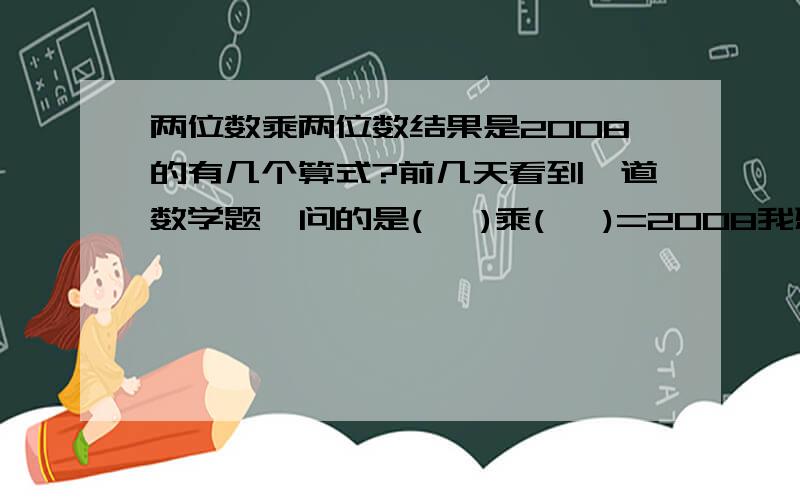 两位数乘两位数结果是2008的有几个算式?前几天看到一道数学题,问的是(   )乘(   )=2008我想了半天也没有想出答案,有哪位高才能帮帮忙啊?