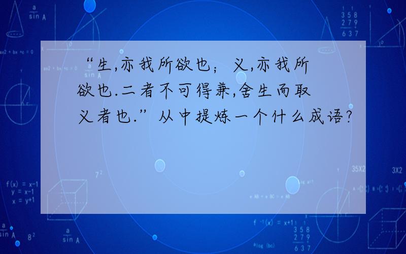 “生,亦我所欲也；义,亦我所欲也.二者不可得兼,舍生而取义者也.”从中提炼一个什么成语?