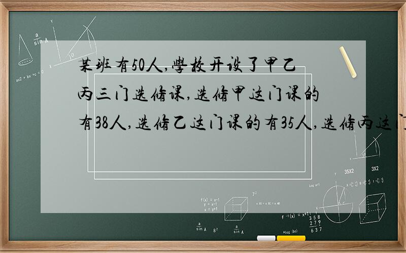 某班有50人,学校开设了甲乙丙三门选修课,选修甲这门课的有38人,选修乙这门课的有35人,选修丙这门课的有31人,兼选修甲乙两门课的有29人,兼选甲丙两门课的有28人,兼选乙丙两门课的有26人,甲