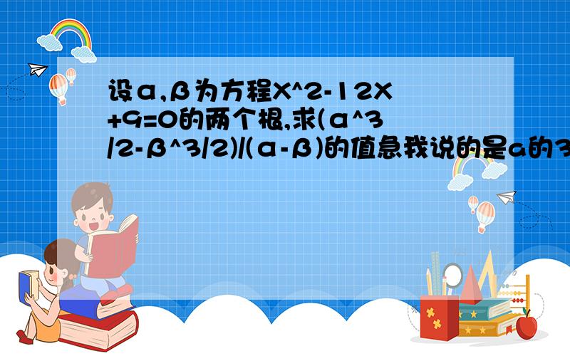 设α,β为方程X^2-12X+9=0的两个根,求(α^3/2-β^3/2)/(α-β)的值急我说的是a的3/2次方不是二分之a的3次方，gjw921110