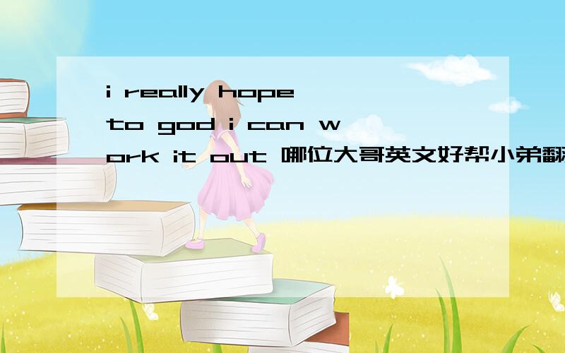 i really hope to god i can work it out 哪位大哥英文好帮小弟翻译下嘛