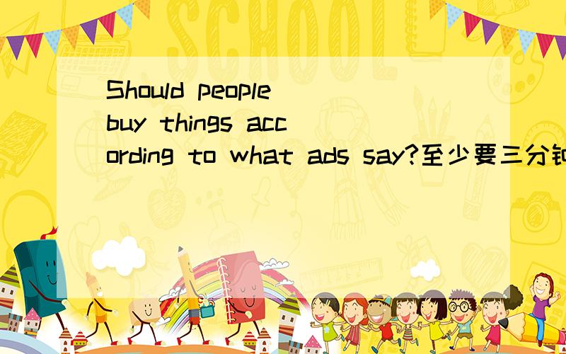 Should people buy things according to what ads say?至少要三分钟左右的,短的就不要了.一定不能短,没三分钟也要两份半钟还是有点短，再长点。要能讲三分钟的 250字以上