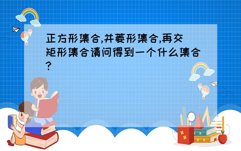 正方形集合,并菱形集合,再交矩形集合请问得到一个什么集合?