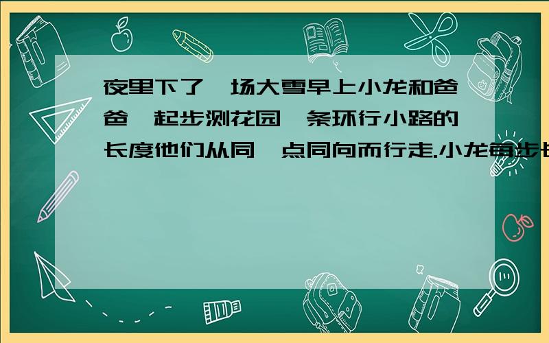 夜里下了一场大雪早上小龙和爸爸一起步测花园一条环行小路的长度他们从同一点同向而行走.小龙每步长54厘米,爸爸每步长72厘米,他们每步行216厘米就会有两只脚印重合.两人各走完一圈又