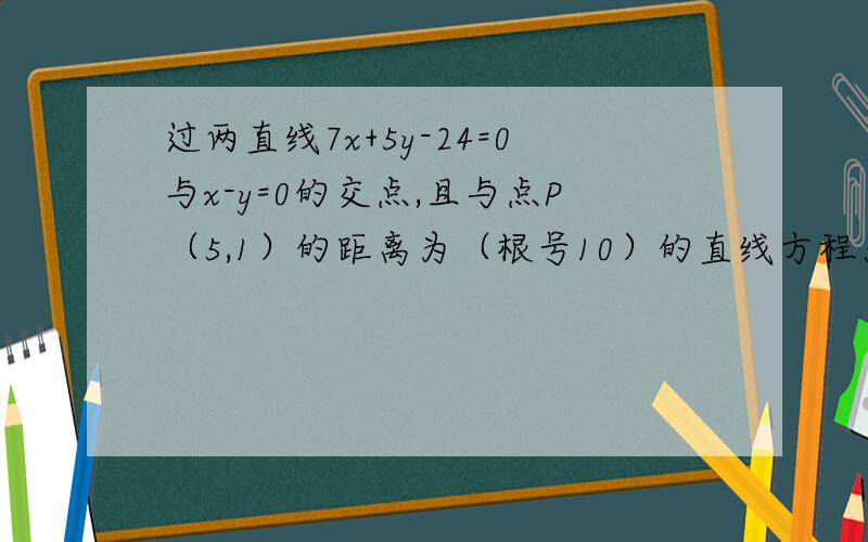 过两直线7x+5y-24=0与x-y=0的交点,且与点P（5,1）的距离为（根号10）的直线方程为?