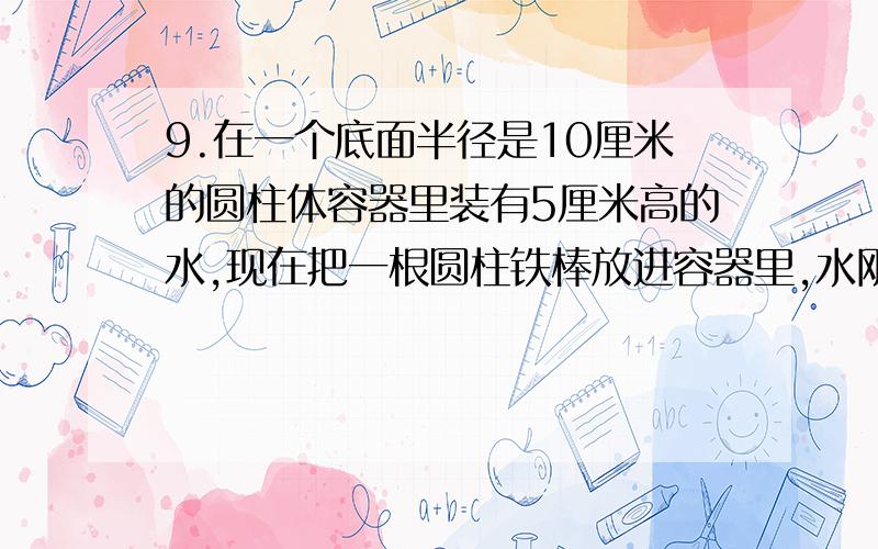 9.在一个底面半径是10厘米的圆柱体容器里装有5厘米高的水,现在把一根圆柱铁棒放进容器里,水刚好浸没了铁棒的一半,这时水位升高了1/5,求铁棒的体积.