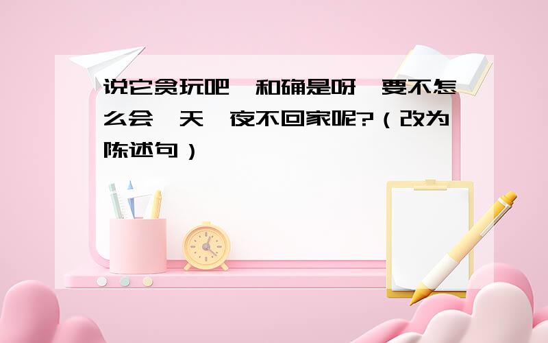 说它贪玩吧,和确是呀,要不怎么会一天一夜不回家呢?（改为陈述句）