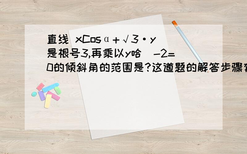 直线 xCosα+√3·y（是根号3,再乘以y哈）-2=0的倾斜角的范围是?这道题的解答步骤有一部我看不懂·急!直线 xCosα+√3·y（是根号3,再乘以y哈）-2=0的倾斜角的范围是?设倾斜角为β,则tanβ=-√3／3Cos